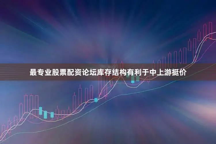 最专业股票配资论坛库存结构有利于中上游挺价