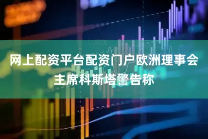网上配资平台配资门户欧洲理事会主席科斯塔警告称