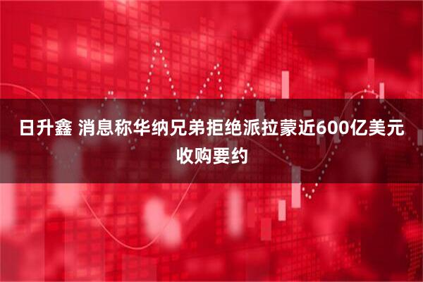 日升鑫 消息称华纳兄弟拒绝派拉蒙近600亿美元收购要约