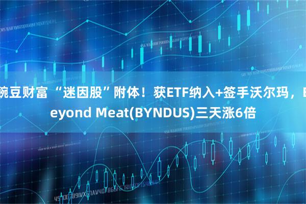 豌豆财富 “迷因股”附体!获ETF纳入+签手沃尔玛,Beyond Meat(BYNDUS)三天涨6倍