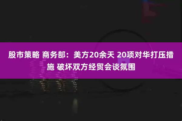 股市策略 商务部：美方20余天 20项对华打压措施 破坏双方经贸会谈氛围