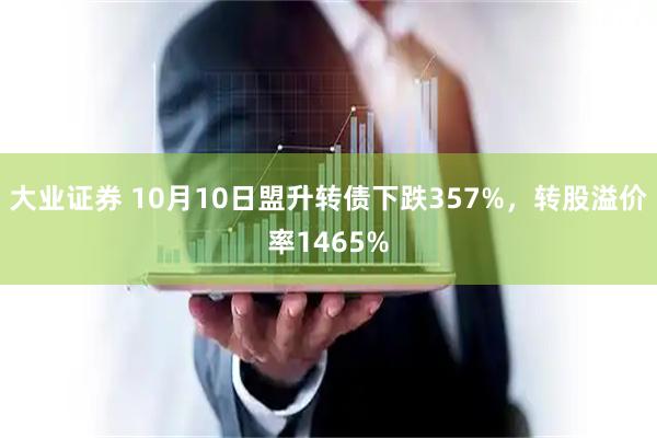 大业证券 10月10日盟升转债下跌357%，转股溢价率1465%