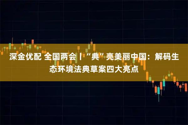 深金优配 全国两会丨“典”亮美丽中国：解码生态环境法典草案四大亮点