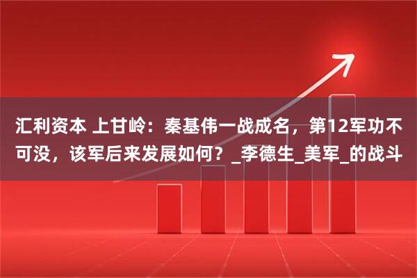 汇利资本 上甘岭：秦基伟一战成名，第12军功不可没，该军后来发展如何？_李德生_美军_的战斗