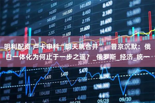 明利配资 卢卡申科“明天就合并”，普京沉默：俄白一体化为何止于一步之遥？_俄罗斯_经济_统一