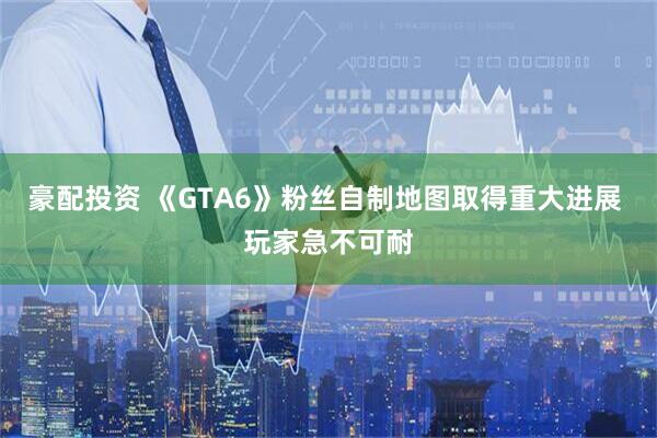 豪配投资 《GTA6》粉丝自制地图取得重大进展 玩家急不可耐