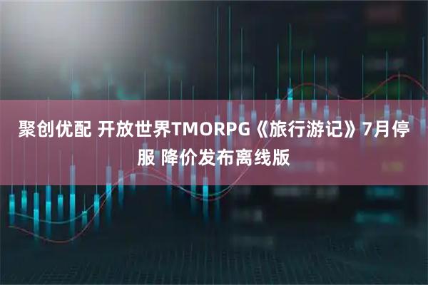 聚创优配 开放世界TMORPG《旅行游记》7月停服 降价发布离线版