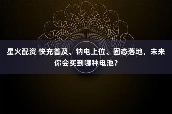 星火配资 快充普及、钠电上位、固态落地，未来你会买到哪种电池？