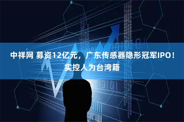 中祥网 募资12亿元，广东传感器隐形冠军IPO！实控人为台湾籍