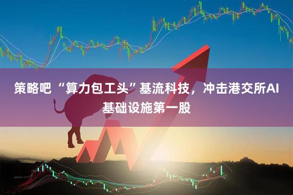 策略吧 “算力包工头”基流科技，冲击港交所AI基础设施第一股