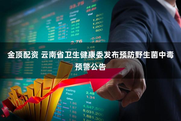 金顶配资 云南省卫生健康委发布预防野生菌中毒预警公告