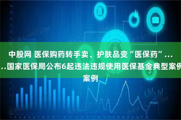 中股网 医保购药转手卖、护肤品变“医保药”……国家医保局公布6起违法违规使用医保基金典型案例