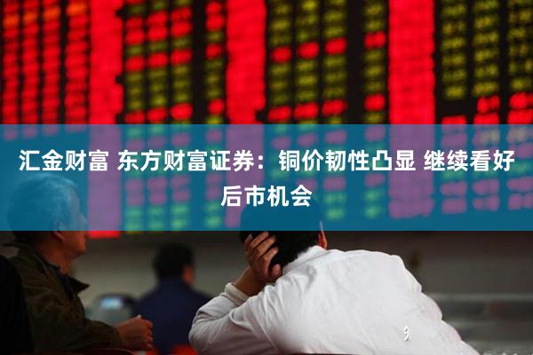 汇金财富 东方财富证券：铜价韧性凸显 继续看好后市机会