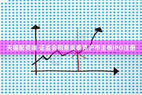 天猫配资端 证监会同意埃泰克沪市主板IPO注册