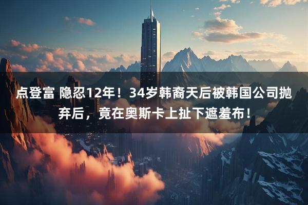 点登富 隐忍12年！34岁韩裔天后被韩国公司抛弃后，竟在奥斯卡上扯下遮羞布！
