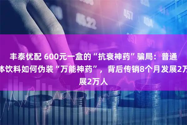 丰泰优配 600元一盒的“抗衰神药”骗局:普通固体饮料如何伪装“万能神药”,背后传销8个月发展2万人