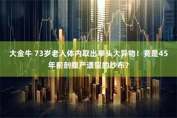 大金牛 73岁老人体内取出拳头大异物!竟是45年前剖腹产遗留的纱布?
