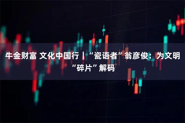 牛金财富 文化中国行｜“瓷语者”翁彦俊：为文明“碎片”解码