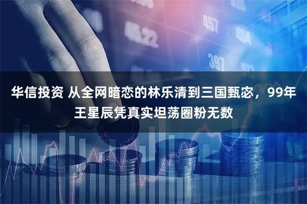 华信投资 从全网暗恋的林乐清到三国甄宓，99年王星辰凭真实坦荡圈粉无数