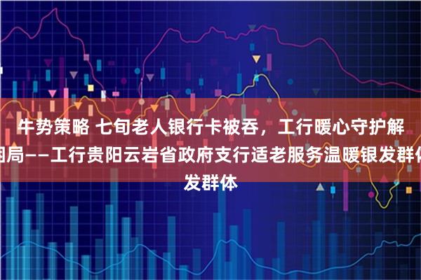 牛势策略 七旬老人银行卡被吞，工行暖心守护解困局——工行贵阳云岩省政府支行适老服务温暖银发群体
