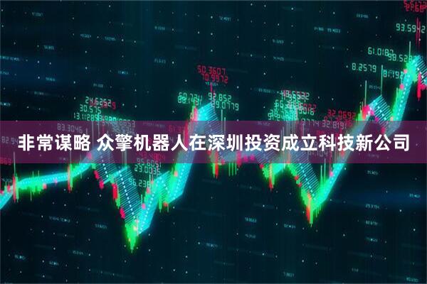 非常谋略 众擎机器人在深圳投资成立科技新公司