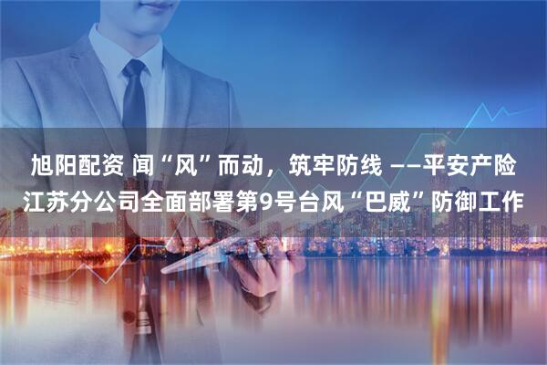 旭阳配资 闻“风”而动，筑牢防线 ——平安产险江苏分公司全面部署第9号台风“巴威”防御工作