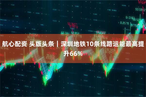 航心配资 头版头条|深圳地铁10条线路运能最高提升66%