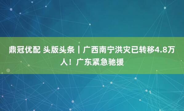 鼎冠优配 头版头条|广西南宁洪灾已转移4.8万人!广东紧急驰援