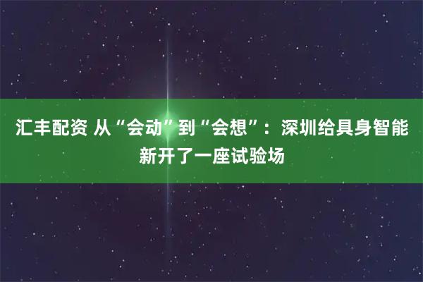汇丰配资 从“会动”到“会想”:深圳给具身智能新开了一座试验场