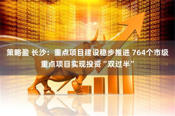 策略盈 长沙：重点项目建设稳步推进 764个市级重点项目实现投资“双过半”
