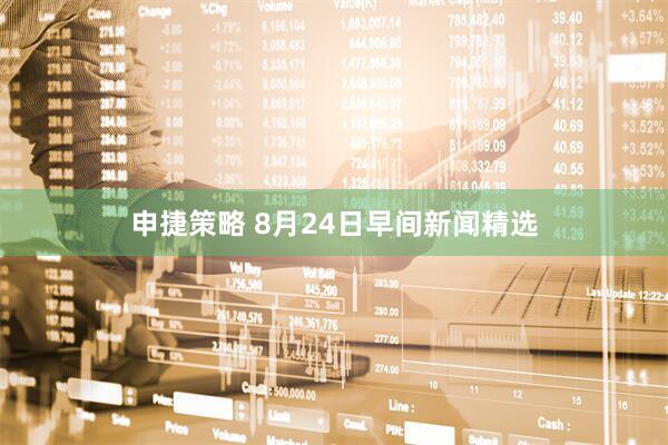 申捷策略 8月24日早间新闻精选