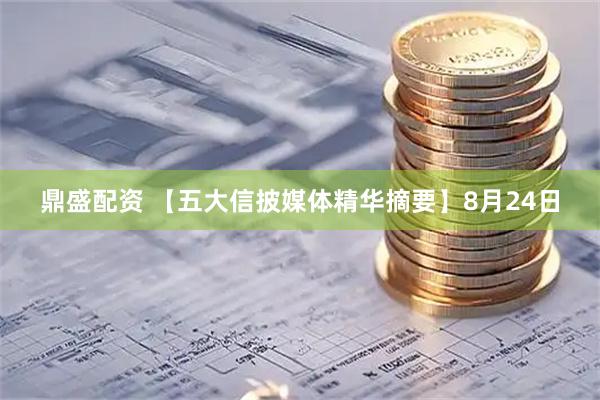 鼎盛配资 【五大信披媒体精华摘要】8月24日