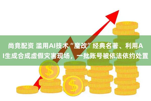 尚竞配资 滥用AI技术“魔改”经典名著、利用AI生成合成虚假灾害现场，一批账号被依法依约处置