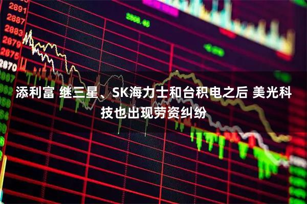 添利富 继三星、SK海力士和台积电之后 美光科技也出现劳资纠纷