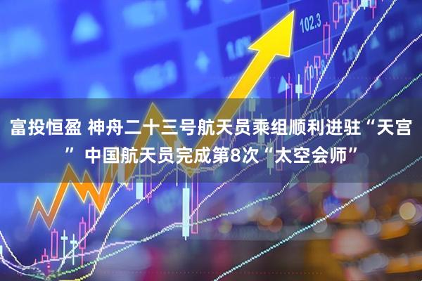 富投恒盈 神舟二十三号航天员乘组顺利进驻“天宫” 中国航天员完成第8次“太空会师”