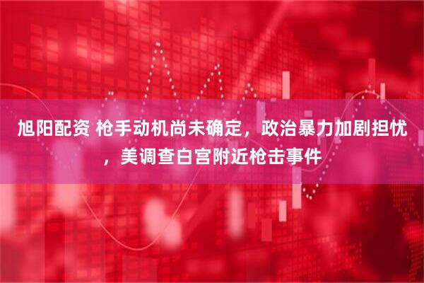 旭阳配资 枪手动机尚未确定，政治暴力加剧担忧，美调查白宫附近枪击事件