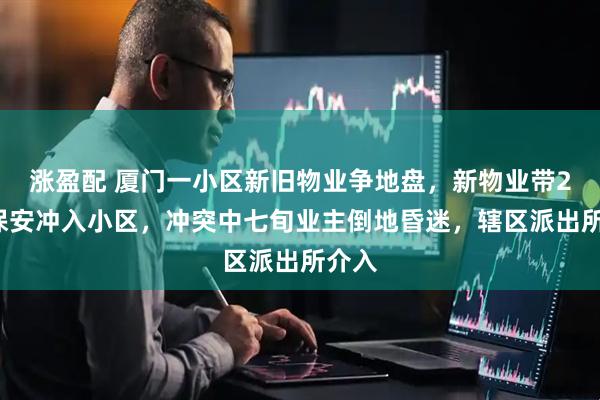 涨盈配 厦门一小区新旧物业争地盘，新物业带20名保安冲入小区，冲突中七旬业主倒地昏迷，辖区派出所介入